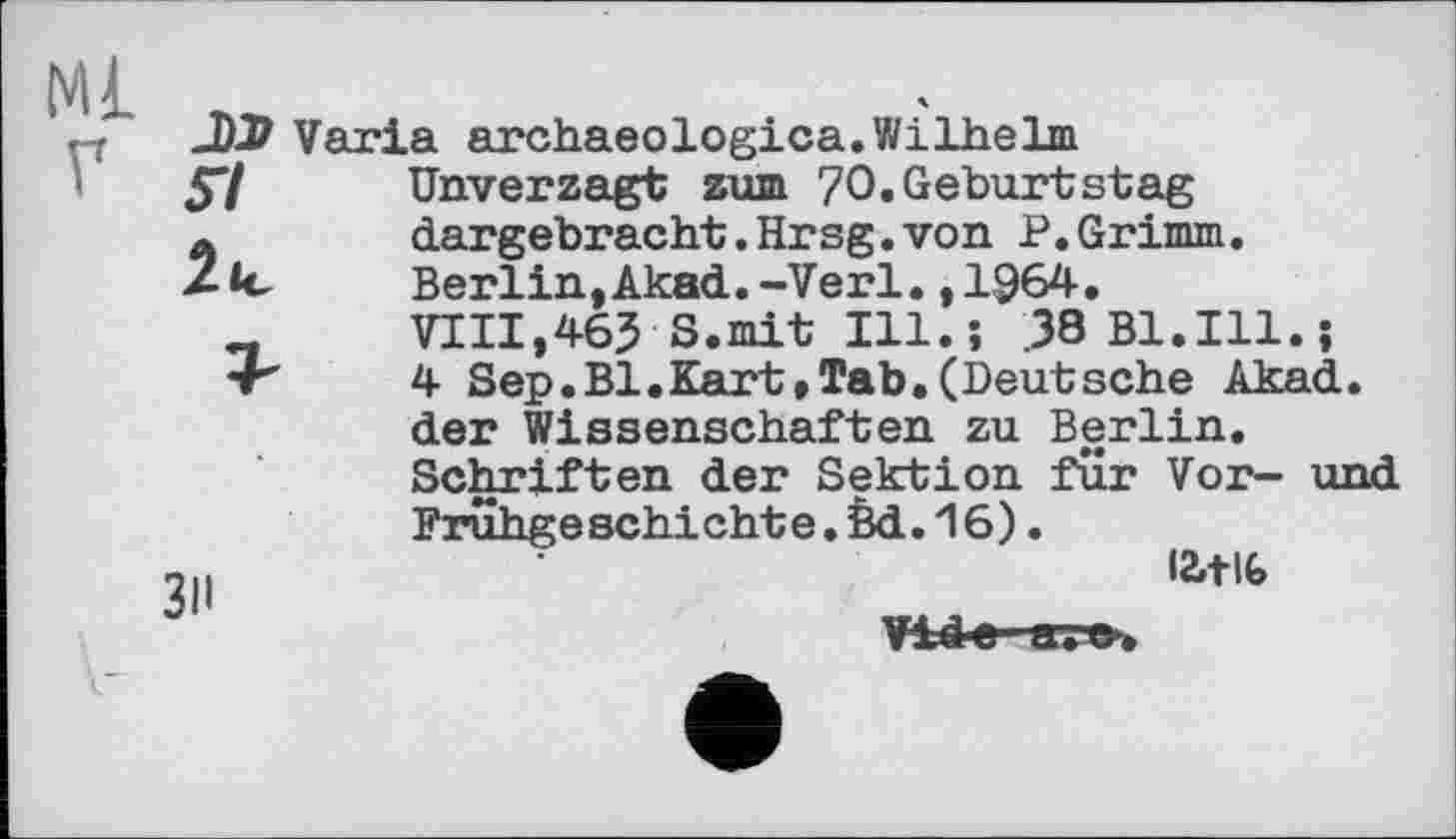 ﻿JiïD Varia archaeologica.Wilhelm
57	Unverzagt zum 70.Geburtstag
a	dargebracht.Hrsg.von P.Grimm.
Berlin,Akad.-Verl.,1964.
VIII,465-S.mit Ill.; .38 Bl.Ill.;
-г"	4 Sep.Bl.Kart,Tab.(Deutsche Akad.
der Wissenschaften zu Berlin. Schriften der Sektion für Vor- und Frühgeschichte.èd.16).
...